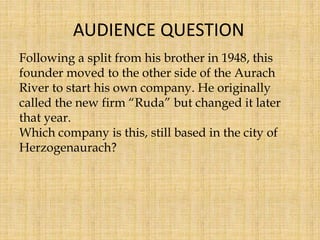 Following a split from his brother in 1948, this
founder moved to the other side of the Aurach
River to start his own company. He originally
called the new firm “Ruda” but changed it later
that year.
Which company is this, still based in the city of
Herzogenaurach?
AUDIENCE QUESTION
 