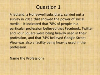 Question 1
Friedland, a Honeywell subsidiary, carried out a
survey in 2011 that showed the power of social
media – it indicated that 78% of people in a
particular profession believed that Facebook, Twitter
and Four Square were being heavily used in their
profession, and that 74% believed Google Street
View was also a facility being heavily used in the
profession.
Name the Profession?
 