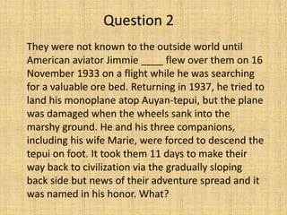 They were not known to the outside world until
American aviator Jimmie ____ flew over them on 16
November 1933 on a flight while he was searching
for a valuable ore bed. Returning in 1937, he tried to
land his monoplane atop Auyan-tepui, but the plane
was damaged when the wheels sank into the
marshy ground. He and his three companions,
including his wife Marie, were forced to descend the
tepui on foot. It took them 11 days to make their
way back to civilization via the gradually sloping
back side but news of their adventure spread and it
was named in his honor. What?
Question 2
 