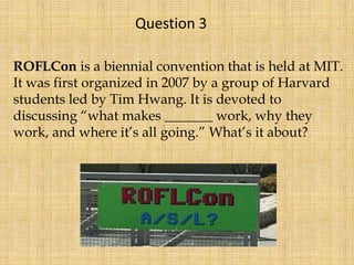 ROFLCon is a biennial convention that is held at MIT.
It was first organized in 2007 by a group of Harvard
students led by Tim Hwang. It is devoted to
discussing “what makes _______ work, why they
work, and where it’s all going.” What’s it about?
Question 3
 
