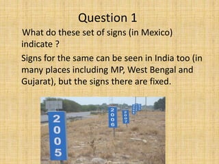 What do these set of signs (in Mexico)
indicate ?
Signs for the same can be seen in India too (in
many places including MP, West Bengal and
Gujarat), but the signs there are fixed.
Question 1
 