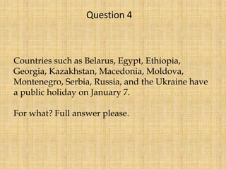 Countries such as Belarus, Egypt, Ethiopia,
Georgia, Kazakhstan, Macedonia, Moldova,
Montenegro, Serbia, Russia, and the Ukraine have
a public holiday on January 7.
For what? Full answer please.
Question 4
 