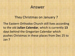 They Christmas on January 7
The Eastern Orthodox Church still lives according
to the old Julian Calendar, which is currently 13
days behind the Gregorian Calendar which
pushes Christmas in these places from Dec 25 to
Jan 7
Answer
 