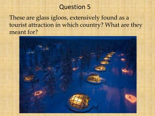 These are glass igloos, extensively found as a
tourist attraction in which country? What are they
meant for?
Question 5
 