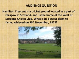 Hamilton Crescent is a cricket ground located in a part of
Glasgow in Scotland, and is the home of the West of
Scotland Cricket Club. What is its biggest claim to
fame, achieved on 30th November, 1872?
AUDIENCE QUESTION
 