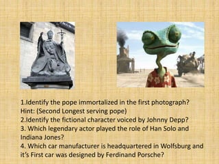 1.Identify the pope immortalized in the first photograph?
Hint: (Second Longest serving pope)
2.Identify the fictional character voiced by Johnny Depp?
3. Which legendary actor played the role of Han Solo and
Indiana Jones?
4. Which car manufacturer is headquartered in Wolfsburg and
it’s First car was designed by Ferdinand Porsche?
 