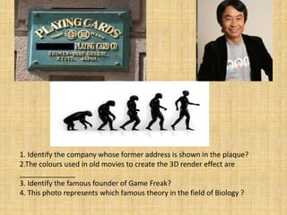 1. Identify the company whose former address is shown in the plaque?
2.The colours used in old movies to create the 3D render effect are
______________
3. Identify the famous founder of Game Freak?
4. This photo represents which famous theory in the field of Biology ?
 