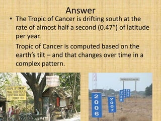 • The Tropic of Cancer is drifting south at the
rate of almost half a second (0.47″) of latitude
per year.
Tropic of Cancer is computed based on the
earth’s tilt – and that changes over time in a
complex pattern.
Answer
 