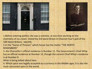 1.Before entering politics she was a scientist, at one time working on the
chemistry of ice cream. Voted the 3rd worst Briton in Channel Four's poll of the
100 Worst Britons. Identify
2.In the “Game of Thrones” which house has the motto “THE NORTH
REMEMBERS”
3. the Chancellor's official residence is Number 11. The Government's Chief Whip
has an official residence at Number 12, though the current Chief Whip's residence
is at Number 9.
What is being talked about here.
4. Which spice was legally accepted as a currency in the Middle ages. It is also the
most consumed spice in the world.
 