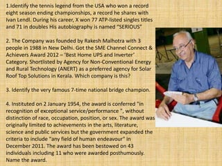 1.Identify the tennis legend from the USA who won a record
eight season ending championships, a record he shares with
Ivan Lendl. During his career, X won 77 ATP-listed singles titles
and 71 in doubles His autobiography is named “SERIOUS”
2. The Company was founded by Rakesh Malhotra with 3
people in 1988 in New Delhi. Got the SME Channel Connect &
Achievers Award 2012 – ‘Best Home UPS and Inverter’
Category. Shortlisted by Agency for Non-Conventional Energy
and Rural Technology (ANERT) as a preferred agency for Solar
Roof Top Solutions in Kerala. Which company is this?
3. Identify the very famous 7-time national bridge champion.
4. Instituted on 2 January 1954, the award is conferred "in
recognition of exceptional service/performance ", without
distinction of race, occupation, position, or sex. The award was
originally limited to achievements in the arts, literature,
science and public services but the government expanded the
criteria to include "any field of human endeavour" in
December 2011. The award has been bestowed on 43
individuals including 11 who were awarded posthumously.
Name the award.
 