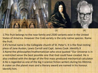 1.This fruit belongs to the rose family and 2500 variants exist in the United
States of America. However the Crab variety is the only native species. Name
the fruit.
2.X’s formal name is the Collegiate church of St. Peter’s. It is the final resting
place of Jane Austen, Lewis Carroll and Capt. James Cook .Identify X
3.Name the philosopher/mathematician who once quoted “Our Universe is in
a restricted sense the best possible one that God could have created. He is
also credited with the design of the first mass produced mechanical calculator.
4.He is regarded as one of the big 3 science fiction writers during his lifetime.
A crater on the planet mars and a literary award are named in his honour.
Identify him.
(2) (3) (4)
 