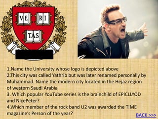 1.Name the University whose logo is depicted above
2.This city was called Yathrib but was later renamed personally by
Muhammad. Name the modern city located in the Hejaz region
of western Saudi Arabia
3. Which popular YouTube series is the brainchild of EPICLLYOD
and NicePeter?
4.Which member of the rock band U2 was awarded the TIME
magazine’s Person of the year? BACK >>>
 