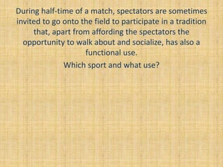 During half-time of a match, spectators are sometimes
invited to go onto the field to participate in a tradition
that, apart from affording the spectators the
opportunity to walk about and socialize, has also a
functional use.
Which sport and what use?
 
