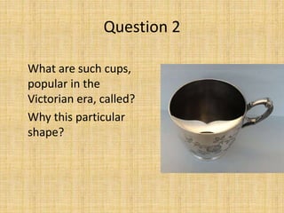 What are such cups,
popular in the
Victorian era, called?
Why this particular
shape?
Question 2
 