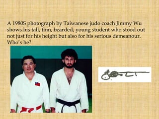A 1980S photograph by Taiwanese judo coach Jimmy Wu
shows his tall, thin, bearded, young student who stood out
not just for his height but also for his serious demeanour.
Who’s he?
 