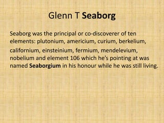 Glenn T Seaborg
Seaborg was the principal or co-discoverer of ten
elements: plutonium, americium, curium, berkelium,
californium, einsteinium, fermium, mendelevium,
nobelium and element 106 which he’s pointing at was
named Seaborgium in his honour while he was still living.
 