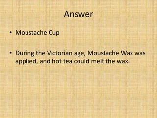 Answer
• Moustache Cup
• During the Victorian age, Moustache Wax was
applied, and hot tea could melt the wax.
 