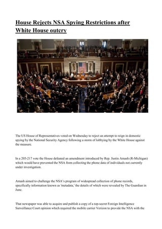House Rejects NSA Spying Restrictions after
White House outcry
The US House of Representatives voted on Wednesday to reject an attempt to reign in domestic
spying by the National Security Agency following a storm of lobbying by the White House against
the measure.
In a 205-217 vote the House defeated an amendment introduced by Rep. Justin Amash (R-Michigan)
which would have prevented the NSA from collecting the phone data of individuals not currently
under investigation.
Amash aimed to challenge the NSA’s program of widespread collection of phone records,
specifically information known as 'metadata,' the details of which were revealed by The Guardian in
June.
That newspaper was able to acquire and publish a copy of a top-secret Foreign Intelligence
Surveillance Court opinion which required the mobile carrier Verizon to provide the NSA with the
 