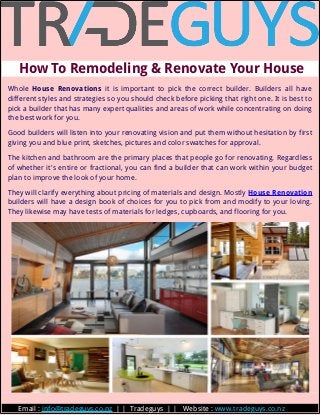   How To Remodeling & Renovate Your House 
Whole House Renovations it is important to pick the correct builder. Builders all have
different styles and strategies so you should check before picking that right one. It is best to
pick a builder that has many expert qualities and areas of work while concentrating on doing
the best work for you.
Good builders will listen into your renovating vision and put them without hesitation by first
giving you and blue print, sketches, pictures and color swatches for approval.
The kitchen and bathroom are the primary places that people go for renovating. Regardless
of whether it's entire or fractional, you can find a builder that can work within your budget
plan to improve the look of your home.
They will clarify everything about pricing of materials and design. Mostly House Renovation
builders will have a design book of choices for you to pick from and modify to your loving.
They likewise may have tests of materials for ledges, cupboards, and flooring for you.
        Email : info@tradeguys.co.nz | | Tradeguys | | Website : www.tradeguys.co.nz
 