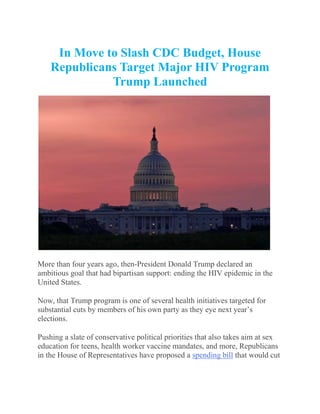 In Move to Slash CDC Budget, House
Republicans Target Major HIV Program
Trump Launched
More than four years ago, then-President Donald Trump declared an
ambitious goal that had bipartisan support: ending the HIV epidemic in the
United States.
Now, that Trump program is one of several health initiatives targeted for
substantial cuts by members of his own party as they eye next year’s
elections.
Pushing a slate of conservative political priorities that also takes aim at sex
education for teens, health worker vaccine mandates, and more, Republicans
in the House of Representatives have proposed a spending bill that would cut
 