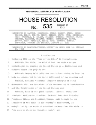 PRINTER'S NO.   2983
                 THE GENERAL ASSEMBLY OF PENNSYLVANIA



           HOUSE RESOLUTION
              No. 535
                                              Session of
                                                2012

     INTRODUCED BY SACCONE, DENLINGER, STERN, AUMENT, BAKER, BLOOM,
        BROOKS, ELLIS, EMRICK, FLECK, GILLEN, GROVE, HAHN, HENNESSEY,
        HESS, KAUFFMAN, F. KELLER, KILLION, KRIEGER, MAHONEY, MAJOR,
        MALONEY, MARSHALL, MILLARD, MUSTIO, OBERLANDER, PAYNE,
        PAYTON, RAPP, READSHAW, REESE, ROCK, SIMMONS, SONNEY,
        STEVENSON, SWANGER AND TALLMAN, JANUARY 23, 2012

     INTRODUCED AS NONCONTROVERSIAL RESOLUTION UNDER RULE 35, JANUARY
        23, 2012


                               A RESOLUTION
 1   Declaring 2012 as the "Year of the Bible" in Pennsylvania.
 2      WHEREAS, The Bible, the word of God, has made a unique
 3   contribution in shaping the United States as a distinctive and
 4   blessed nation and people; and
 5      WHEREAS, Deeply held religious convictions springing from the
 6   holy scriptures led to the early settlement of our country; and
 7      WHEREAS, Biblical teachings inspired concepts of civil
 8   government that are contained in our Declaration of Independence
 9   and the Constitution of the United States; and
10      WHEREAS, Many of our great national leaders, among them
11   President Washington, President Jackson, President Lincoln,
12   President Wilson and President Reagan, paid tribute to the
13   influence of the Bible in our country's development, as
14   exemplified by the words of President Jackson that the Bible is
15   "the rock on which our Republic rests"; and
 