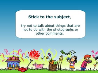 Stick to the subject , try not to talk about things that are not to do with the photographs or other comments.