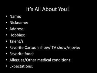 It’s All About You!!
• Name:
• Nickname:
• Address:
• Hobbies:
• Talent/s:
• Favorite Cartoon show/ TV show/movie:
• Favorite food:
• Allergies/Other medical conditions:
• Expectations:
 