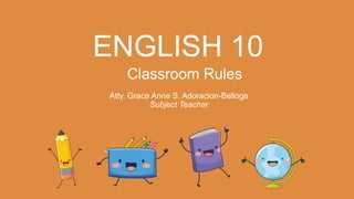 ENGLISH 10
Classroom Rules
Atty. Grace Anne S. Adoracion-Belloga
Subject Teacher
 