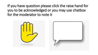 If you have question please click the raise hand for
you to be acknowledged or you may use chatbox
for the moderator to note it
 