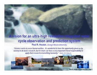 A vision for an ultra high resolution integrated water
      cycle observation and prediction system
                          Paul R. Houser, George Mason University
  “Science exists to serve human welfare. It’s wonderful to have the opportunity given us by
  society to do basic research, but in return, we have a very important moral responsibility to
                 apply that research to benefiting humanity.” Walter Orr Roberts




                                   phouser@gmu.edu                          Paul R. Houser,25 February 2011, Page 1
 