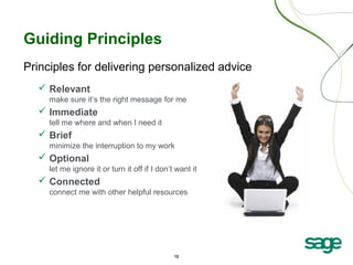 12
Guiding Principles
Principles for delivering personalized advice
 Relevant
make sure it’s the right message for me
 Immediate
tell me where and when I need it
 Brief
minimize the interruption to my work
 Optional
let me ignore it or turn it off if I don’t want it
 Connected
connect me with other helpful resources
 