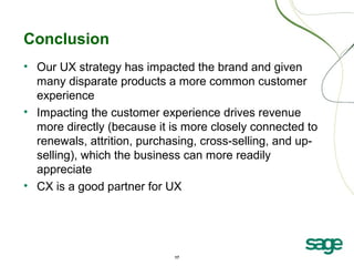 17
Conclusion
• Our UX strategy has impacted the brand and given
many disparate products a more common customer
experience
• Impacting the customer experience drives revenue
more directly (because it is more closely connected to
renewals, attrition, purchasing, cross-selling, and up-
selling), which the business can more readily
appreciate
• CX is a good partner for UX
 