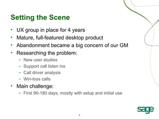 3
Setting the Scene
• UX group in place for 4 years
• Mature, full-featured desktop product
• Abandonment became a big concern of our GM
• Researching the problem:
– New user studies
– Support call listen ins
– Call driver analysis
– Win-loss calls
• Main challenge:
– First 90-180 days, mostly with setup and initial use
 