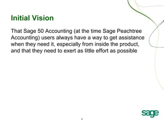 4
Initial Vision
That Sage 50 Accounting (at the time Sage Peachtree
Accounting) users always have a way to get assistance
when they need it, especially from inside the product,
and that they need to exert as little effort as possible
 