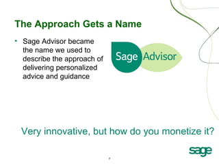 7
The Approach Gets a Name
• Sage Advisor became
the name we used to
describe the approach of
delivering personalized
advice and guidance
Very innovative, but how do you monetize it?
 