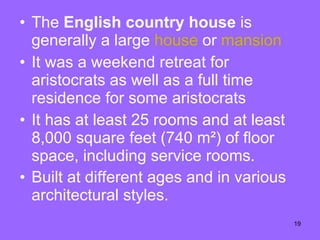 The  English country house  is generally a large  house  or  mansion It was a weekend retreat for aristocrats as well as a full time residence for some aristocrats  It has at least 25 rooms and at least 8,000 square feet (740 m²) of floor space, including service rooms.  Built at different ages and in various architectural styles.   