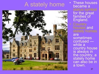 A stately home These houses became a  status   symbol  for the great families of England. Country houses  and  stately   homes  are sometimes confused —while a country house is always in the country, a stately home can also be in a town.  
