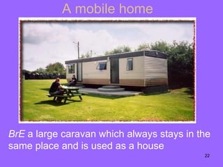 A mobile home BrE  a large   caravan   which always stays in the same place and is used as a house 