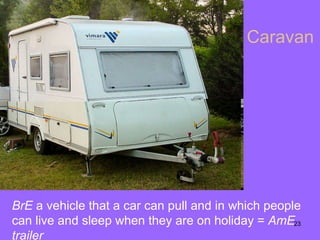 Caravan BrE  a vehicle that a car can pull and in which people can live and sleep when they are on holiday  =  AmE trailer 