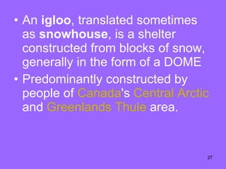 An  igloo , translated sometimes as  snowhouse , is a shelter constructed from blocks of snow, generally in the form of a DOME  Predominantly constructed by people of  Canada 's  Central   Arctic  and  Greenlands   Thule  area.  