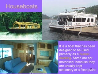 Houseboats It is a boat that has been designed to be used primarily as a  human   dwelling . Some are not motorised, because they are usually kept stationary at a fixed point. 