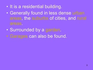 It is a residential building. Generally found in less dense  urban   areas , the  suburbs  of cities, and  rural areas .  Surrounded by a  garden . Garages  can also be found.  