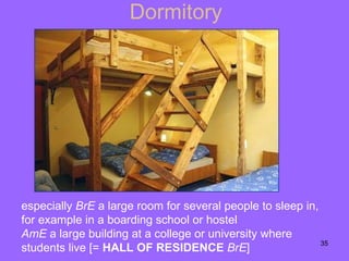 Dormitory especially  BrE   a large room for several people to sleep in, for example in a   boarding school   or   hostel AmE   a large building at a college or university where students live [=  HALL OF RESIDENCE   BrE ] 