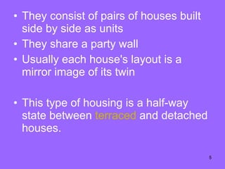 They consist of pairs of houses built side by side as units They share a party wall Usually each house's layout is a mirror image of its twin This type of housing is a half-way state between  terraced  and detached houses.  