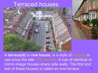 Terraced houses A  terrace(d)  or  row house , is a style of  housing  in use since the late  17th  century . A row of identical or mirror-image houses share side walls. The first and last of these houses is called an  end terrace .  