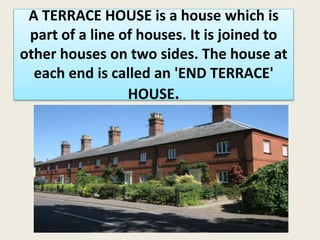 A TERRACE HOUSE is a house which is
part of a line of houses. It is joined to
other houses on two sides. The house at
each end is called an 'END TERRACE'
HOUSE.