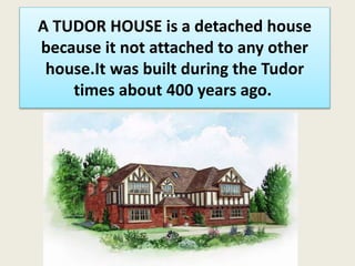 A TUDOR HOUSE is a detached house
because it not attached to any other
house.It was built during the Tudor
times about 400 years ago.