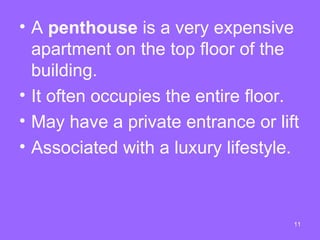 • A penthouse is a very expensive
  apartment on the top floor of the
  building.
• It often occupies the entire floor.
• May have a private entrance or lift
• Associated with a luxury lifestyle.



                                    11
 