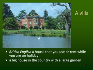 12
A villa
• British English a house that you use or rent while
you are on holiday
• a big house in the country with a large garden
 