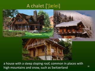 18
A chalet [’ʃælei]
a house with a steep sloping roof, common in places with
high mountains and snow, such as Switzerland
 